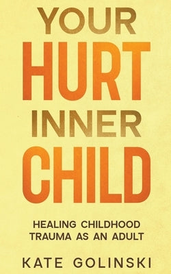 Your Hurt Inner Child: Healing Childhood Trauma as an Adult by Golinski, Kate