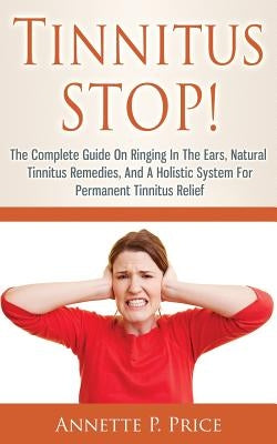 Tinnitus STOP! - The Complete Guide On Ringing In The Ears, Natural Tinnitus Remedies, And A Holistic System For Permanent Tinnitus Relief by Price, Annette P.