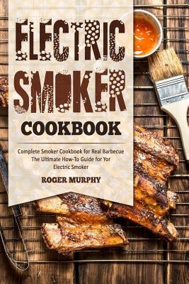 Electric Smoker Cookbook: Complete Smoker Cookbook for Real Barbecue, The Ultimate How-To Guide for Your Electric Smoker by Murphy, Roger