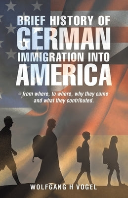 Brief History of German Immigration into America - from Where, to Where, Why They Came and What They Contributed. by Vogel, Wolfgang H.