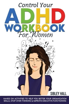 Control Your ADHD Workbook For Women: Hands On Activities To Help You Better Your Organization Skills, Stop Over Thinking & Develop Executive Function by Hall, Sibley