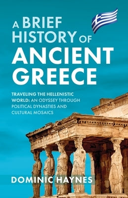 A Brief History of Ancient Greece: Traveling the Hellenistic World: An Odyssey Through Political Dynasties and Cultural Mosaics by Haynes, Dominic