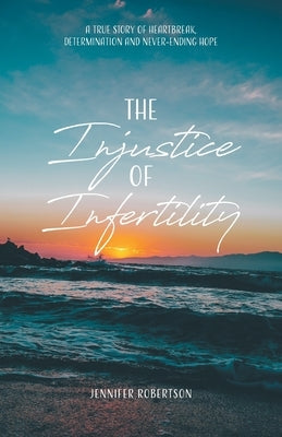 The Injustice of Infertility: A True Story of Heartbreak, Determination and Never-Ending Hope by Robertson, Jennifer