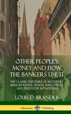 Other People's Money and How the Bankers Use It: The Classic Exposure of Monetary Abuse by Banks, Trusts, Wall Street, and Predator Monopolies (Hardco by Brandeis, Louis D.