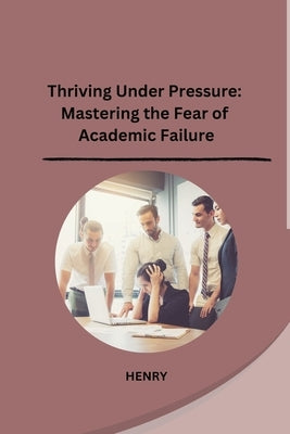 Thriving Under Pressure: Mastering the Fear of Academic Failure by Henry