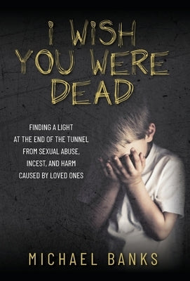 I Wish You Were Dead: Finding a light at the end of the tunnel from sexual abuse, incest, and harm caused by loved ones by Banks, Michael