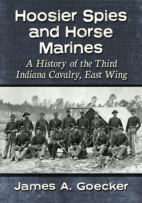 Hoosier Spies and Horse Marines: A History of the Third Indiana Cavalry, East Wing by Goecker, James A.