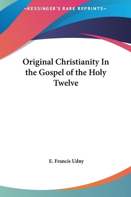 Original Christianity In the Gospel of the Holy Twelve by Udny, E. Francis