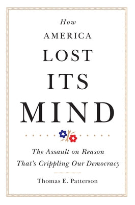 How America Lost Its Mind: The Assault on Reason That's Crippling Our Democracy Volume 15 by Patterson, Thomas E.