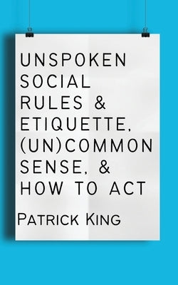 Unspoken Social Rules & Etiquette, (Un)common Sense, & How to Act by King, Patrick