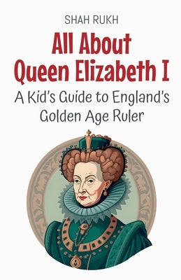 All About Queen Elizabeth I: A Kid's Guide to England's Golden Age Ruler by Rukh, Shah