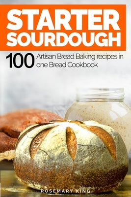 Starter Sourdough: 100 Artisan Bread Baking recipes in one Bread Cookbook by King, Rosemary
