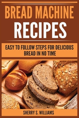 Bread Machine Recipes: Easy To Follow Steps For Delicious Bread In No Time by Williams, Sherry S.