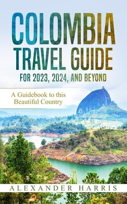 Colombia Travel Guide for 2023, 2024, and Beyond: A Guidebook to this Beautiful Country by Harris, Alexander