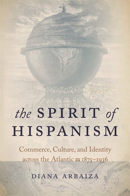 The Spirit of Hispanism: Commerce, Culture, and Identity Across the Atlantic, 1875-1936 by Arbaiza, Diana