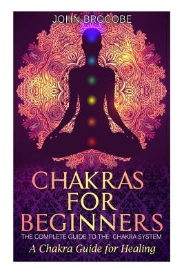 Chakras: Chakras for Beginners: The Complete Guide to the Chakra System: A Chakra Guide for Healing by Brocobe, John