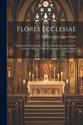 Flores Ecclesiae: The Saints of the Catholic Church Arranged According to the Calendar: With the Flowers Dedicated to Them [Signed W.H.J by Weale, William Henry James