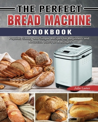 The Perfect Bread Machine Cookbook: Popular, Savory and Simple Recipes for Beginners and Advanced Users on A Budget by Laster, Julie