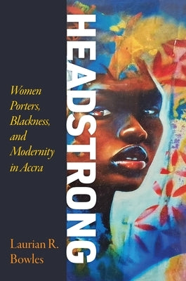 Headstrong: Women Porters, Blackness, and Modernity in Accra by Bowles, Laurian R.