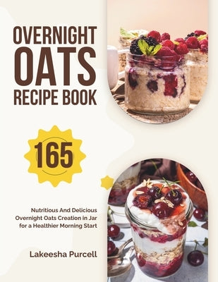 Overnight Oats Recipe Book: 165 Nutritious And Delicious Overnight Oats Creation in Jar for a Healthier Morning Start by Purcell, Lakeesha