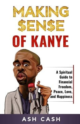 Making Sense of Kanye: A Spiritual Guide to Financial Freedom, Peace, Love, and Happiness by Cash, Ash