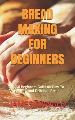 Bread Making for Beginners: A Total Beginners Guild on How To Bake Sweet And Delicious Bread by Donald, James