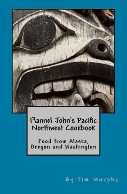 Flannel John's Pacific Northwest Cookbook: Food from Alaska, Oregon and Washington by Murphy, Tim