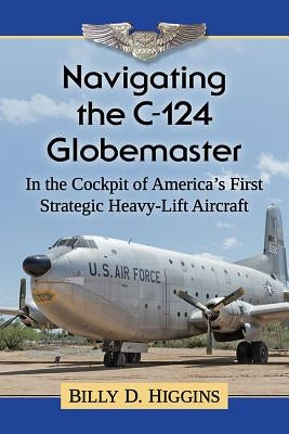 Navigating the C-124 Globemaster: In the Cockpit of America's First Strategic Heavy-Lift Aircraft by Higgins, Billy D.