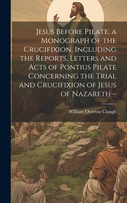 Jesus Before Pilate, a Monograph of the Crucifixion, Including the Reports, Letters and Acts of Pontius Pilate Concerning the Trial and Crucifixion of by Clough, William Overton