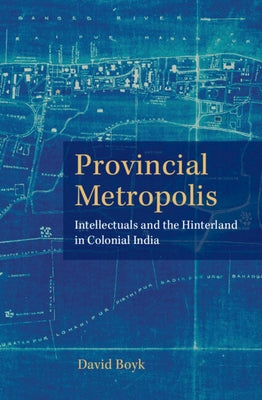 Provincial Metropolis: Intellectuals and the Hinterland in Colonial India by Boyk, David