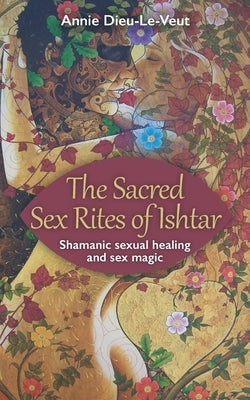 The Sacred Sex Rites of Ishtar: Shamanic sexual healing and sex magic by Dieu-Le-Veut, Annie