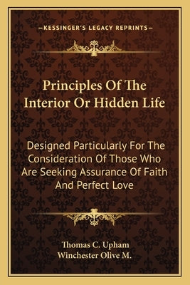 Principles Of The Interior Or Hidden Life: Designed Particularly For The Consideration Of Those Who Are Seeking Assurance Of Faith And Perfect Love by Upham, Thomas C.