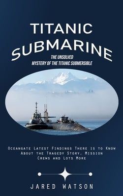 Titanic Submarine: The Unsolved Mystery of the Titanic Submersible (Oceangate Latest Findings There is to Know About the Tragedy Story, M by Watson, Jared