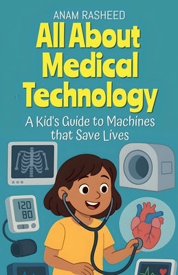 All About Medical Technology: A Kid's Guide to Machines that Save Lives by Rasheed, Anam