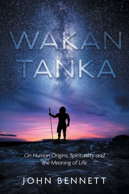 Wakan Tanka: On Human Origins, Spirituality and the Meaning of Life by Bennett, John