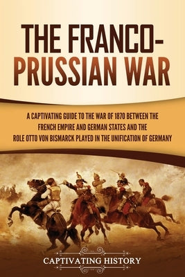 The Franco-Prussian War: A Captivating Guide to the War of 1870 between the French Empire and German States and the Role Otto von Bismarck Play by History, Captivating