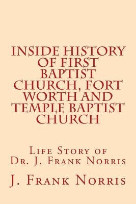 Inside History of First Baptist Church, Fort Worth and Temple Baptist Church: Life Story of Dr. J. Frank Norris by Riley, W. B.