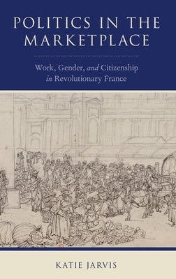 Politics in the Marketplace: Work, Gender, and Citizenship in Revolutionary France by Jarvis, Katie