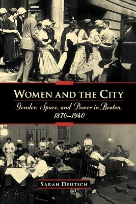 Women and the City: Gender, Space, and Power in Boston, 1870-1940 by Deutsch, Sarah