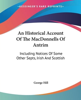 An Historical Account Of The MacDonnells Of Antrim: Including Notices Of Some Other Septs, Irish And Scottish by Hill, George