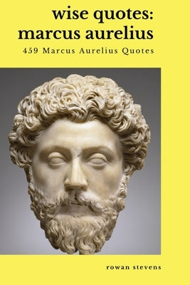 Wise Quotes - Marcus Aurelius (459 Marcus Aurelius Quotes): Roman Stoic Philosopher Roman Emperor by Stevens, Rowan