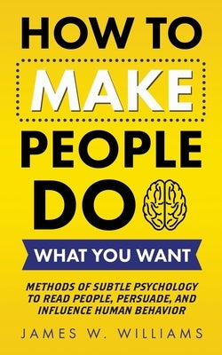 How to Make People Do What You Want: Methods of Subtle Psychology to Read People, Persuade, and Influence Human Behavior by Williams, James W.