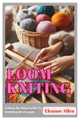 Loom Knitting: A Step-By-Step Guide To Knitting On A Loom by Allen, Eleanor