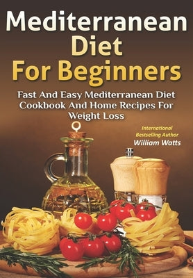 Mediterranean Diet For Beginners: Fast and Easy Mediterranean Diet Cookbook and Home Recipes for Weight Loss by Watts, William