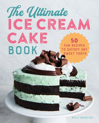 The Ultimate Ice Cream Cake Book: 50 Fun Recipes to Satisfy Any Sweet Tooth by Mikolich, Kelly
