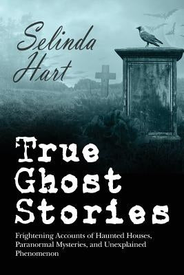 True Ghost Stories: Frightening Accounts of Haunted Houses, Paranormal Mysteries, and Unexplained Phenomenon by Hart, Selinda