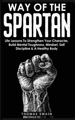 Way of The Spartan: Life Lessons To Strengthen Your Character, Build Mental Toughness, Mindset, Self Discipline & A Healthy Body by Swain, Thomas