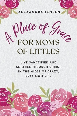 A Place of Grace for Moms of Littles: Live Sanctified and Set-free Through Christ in the Midst of Crazy, Busy Mom Life by Jensen, Alexandra