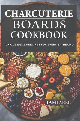 Charcuterie Boards Cookbook: Unique Ideas & Recipes For Every Gathering by Abel, Tami