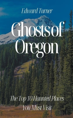 Ghosts of Oregon: The Top 10 Haunted Places You Must Visit by Turner, Edward